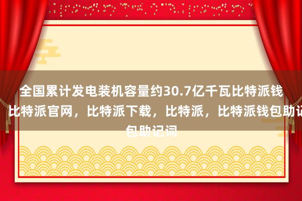 全国累计发电装机容量约30.7亿千瓦比特派钱包，比特派官网，比特派下载，比特派，比特派钱包助记词