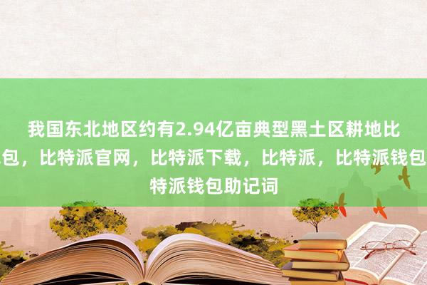 我国东北地区约有2.94亿亩典型黑土区耕地比特派钱包，比特派官网，比特派下载，比特派，比特派钱包助记词