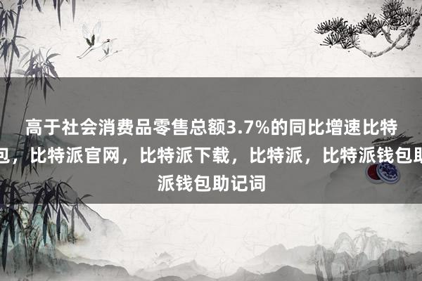 高于社会消费品零售总额3.7%的同比增速比特派钱包，比特派官网，比特派下载，比特派，比特派钱包助记词