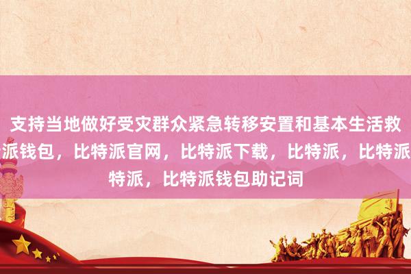 支持当地做好受灾群众紧急转移安置和基本生活救助工作比特派钱包，比特派官网，比特派下载，比特派，比特派钱包助记词