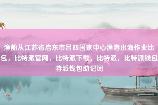 渔船从江苏省启东市吕四国家中心渔港出海作业比特派钱包，比特派官网，比特派下载，比特派，比特派钱包助记词