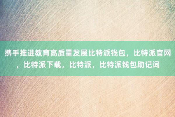 携手推进教育高质量发展比特派钱包，比特派官网，比特派下载，比特派，比特派钱包助记词