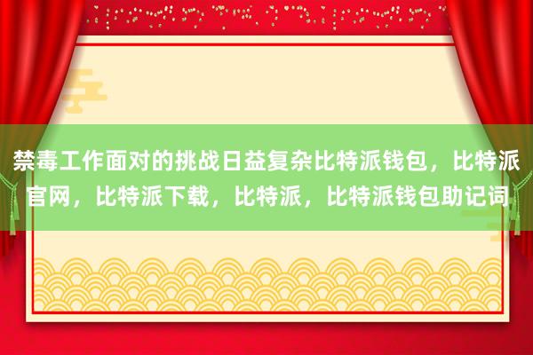 禁毒工作面对的挑战日益复杂比特派钱包，比特派官网，比特派下载，比特派，比特派钱包助记词