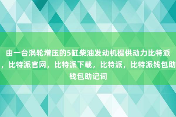 由一台涡轮增压的5缸柴油发动机提供动力比特派钱包，比特派官网，比特派下载，比特派，比特派钱包助记词