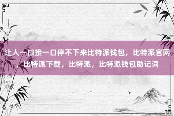 让人一口接一口停不下来比特派钱包，比特派官网，比特派下载，比特派，比特派钱包助记词